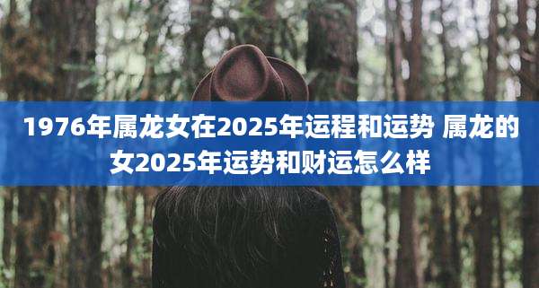 1976年属龙女在2025年运程和运势 属龙的女2025年运势和财运怎么样