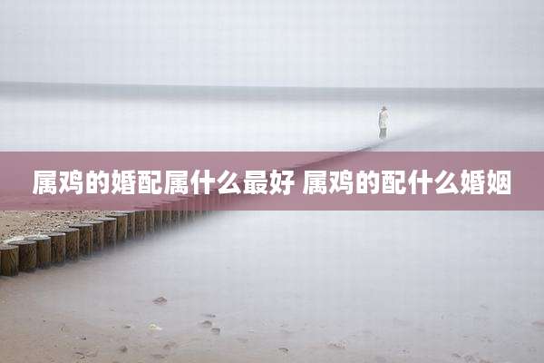 属鸡的婚配属什么最好 属鸡的配什么婚姻