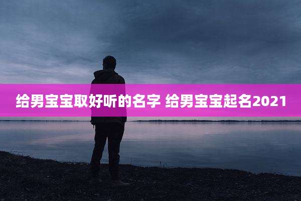 给男宝宝取好听的名字 给男宝宝起名2021