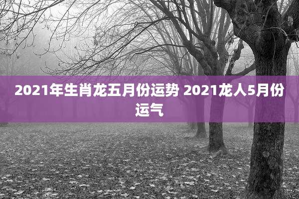 2021年生肖龙五月份运势 2021龙人5月份运气