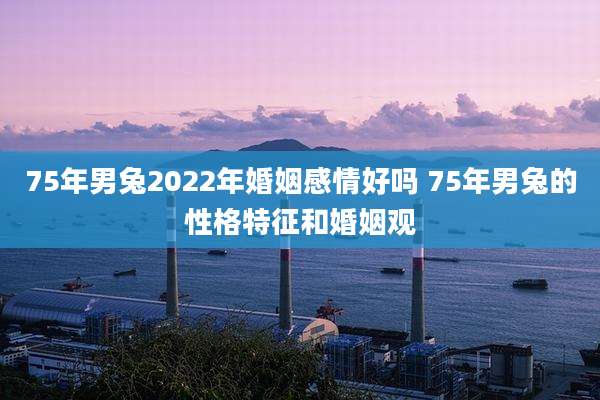 75年男兔2022年婚姻感情好吗 75年男兔的性格特征和婚姻观