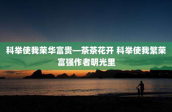 科举使我荣华富贵—茶茶花开 科举使我繁荣富强作者明光里