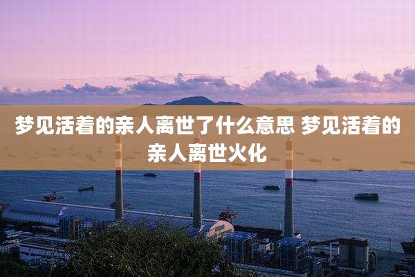 梦见活着的亲人离世了什么意思 梦见活着的亲人离世火化