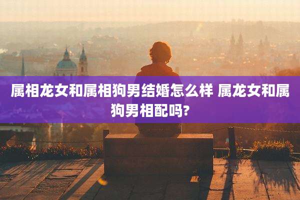 属相龙女和属相狗男结婚怎么样 属龙女和属狗男相配吗?