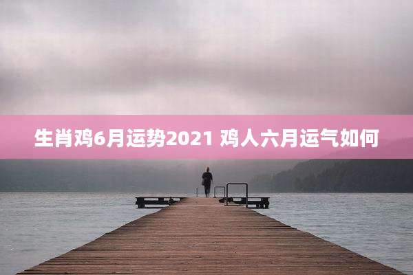 生肖鸡6月运势2021 鸡人六月运气如何