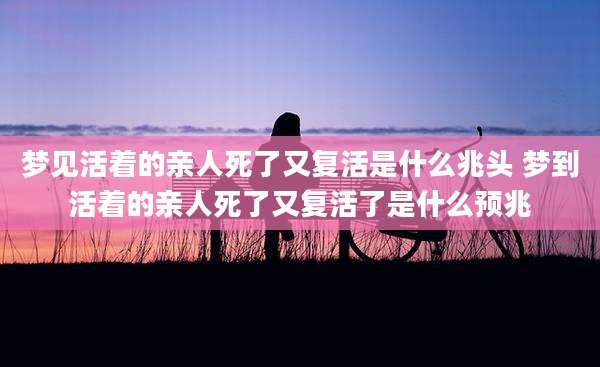 梦见活着的亲人死了又复活是什么兆头 梦到活着的亲人死了又复活了是什么预兆