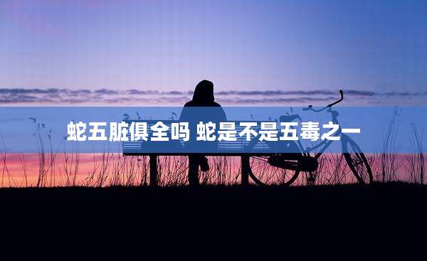 蛇五脏俱全吗 蛇是不是五毒之一