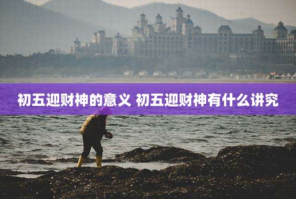 初五迎财神的意义 初五迎财神有什么讲究