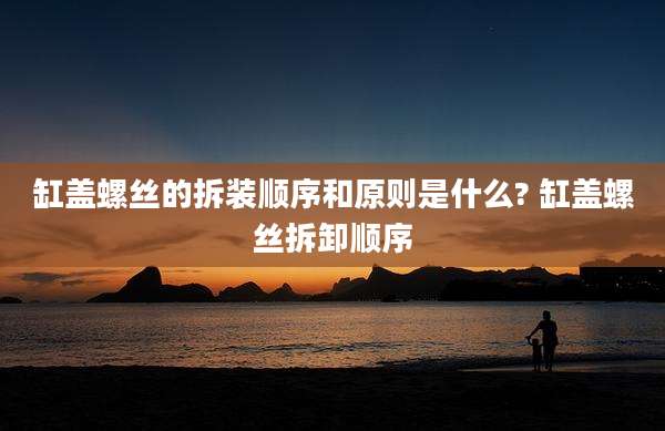 缸盖螺丝的拆装顺序和原则是什么? 缸盖螺丝拆卸顺序