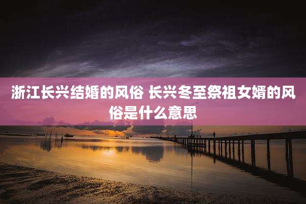 浙江长兴结婚的风俗 长兴冬至祭祖女婿的风俗是什么意思