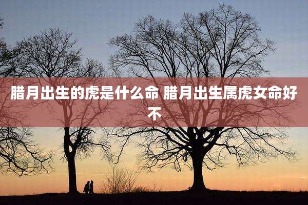 腊月出生的虎是什么命 腊月出生属虎女命好不