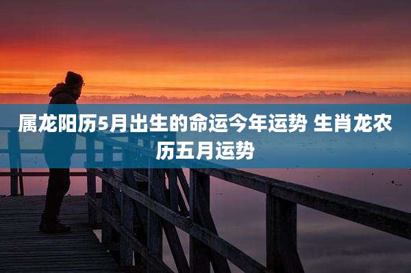 属龙阳历5月出生的命运今年运势 生肖龙农历五月运势
