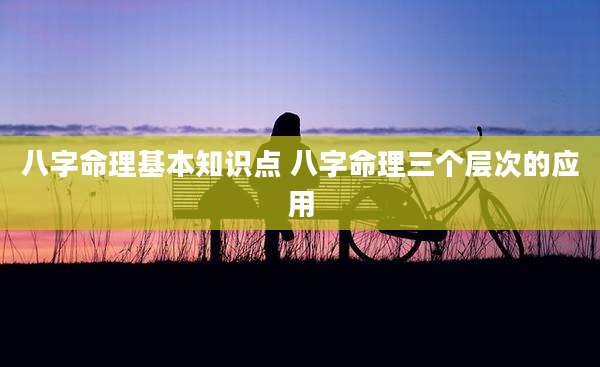 八字命理基本知识点 八字命理三个层次的应用