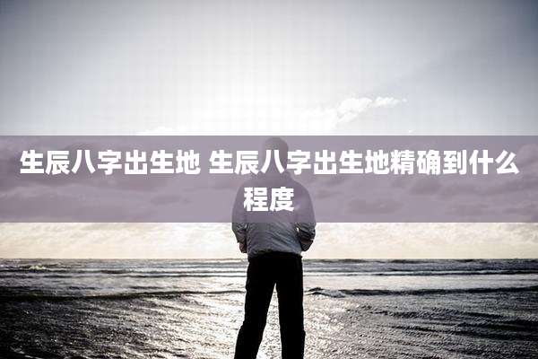 生辰八字出生地 生辰八字出生地精确到什么程度