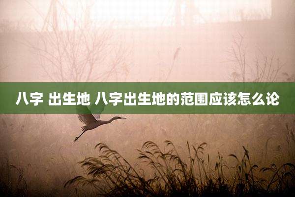 八字 出生地 八字出生地的范围应该怎么论