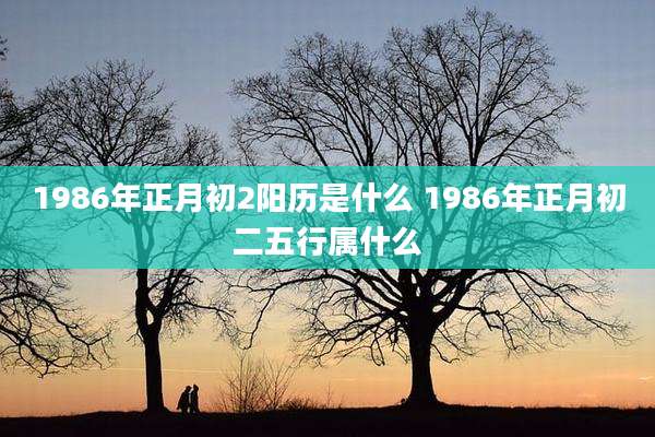 1986年正月初2阳历是什么 1986年正月初二五行属什么