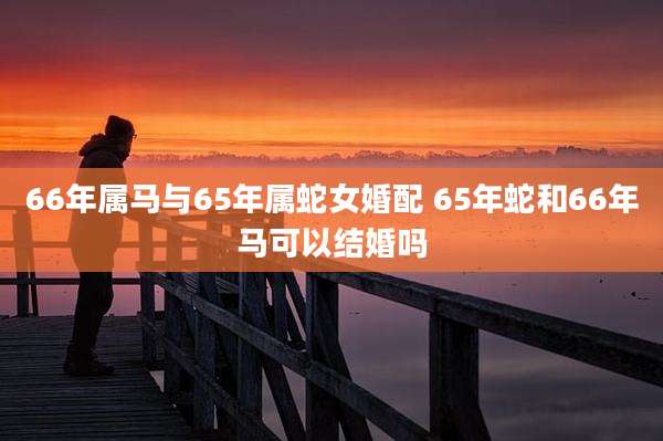 66年属马与65年属蛇女婚配 65年蛇和66年马可以结婚吗