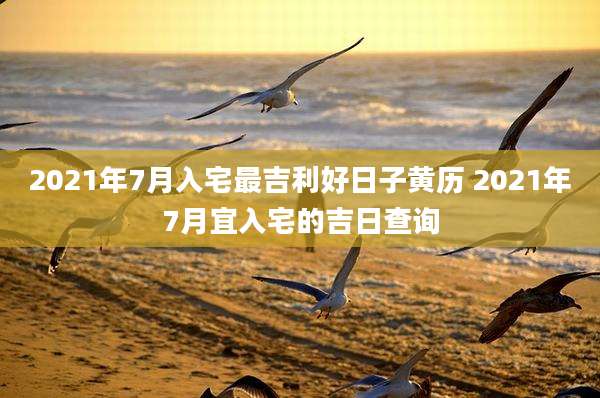 2021年7月入宅最吉利好日子黄历 2021年7月宜入宅的吉日查询