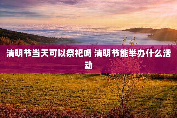 清明节当天可以祭祀吗 清明节能举办什么活动