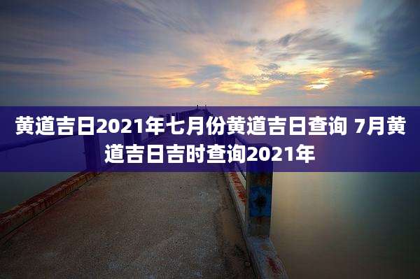黄道吉日2021年七月份黄道吉日查询 7月黄道吉日吉时查询2021年