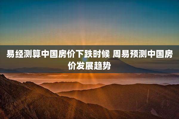 易经测算中国房价下跌时候 周易预测中国房价发展趋势