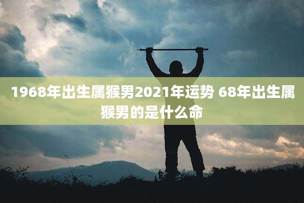 1968年出生属猴男2021年运势 68年出生属猴男的是什么命