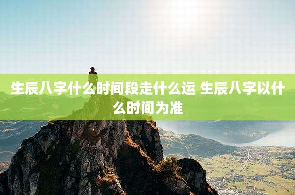 生辰八字什么时间段走什么运 生辰八字以什么时间为准