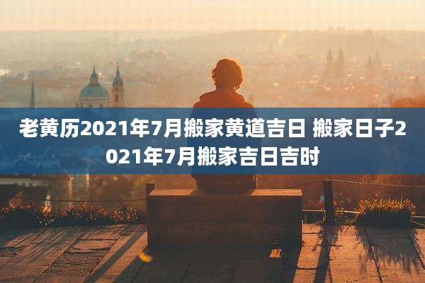 老黄历2021年7月搬家黄道吉日 搬家日子2021年7月搬家吉日吉时