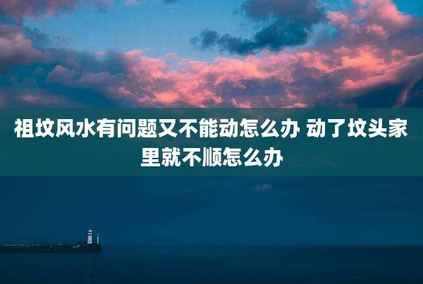 祖坟风水有问题又不能动怎么办 动了坟头家里就不顺怎么办