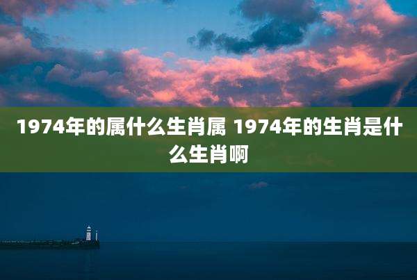 1974年的属什么生肖属 1974年的生肖是什么生肖啊