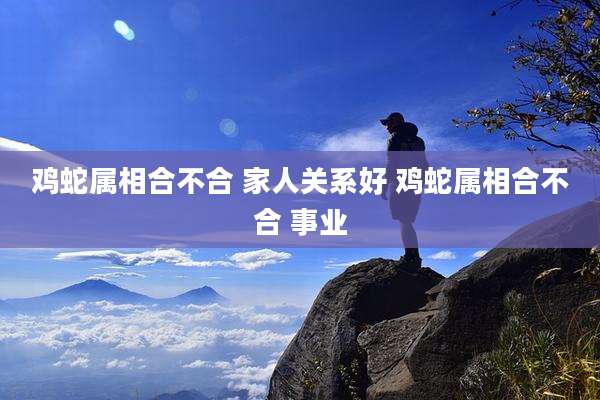 鸡蛇属相合不合 家人关系好 鸡蛇属相合不合 事业