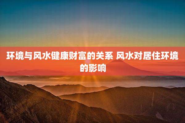 环境与风水健康财富的关系 风水对居住环境的影响