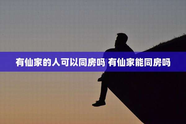有仙家的人可以同房吗 有仙家能同房吗