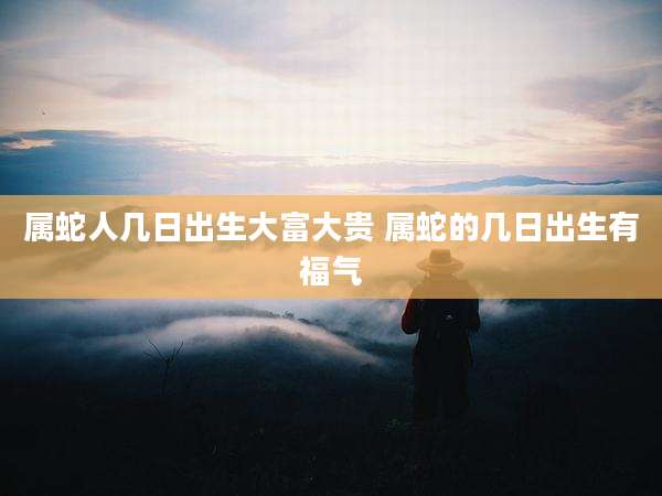 属蛇人几日出生大富大贵 属蛇的几日出生有福气