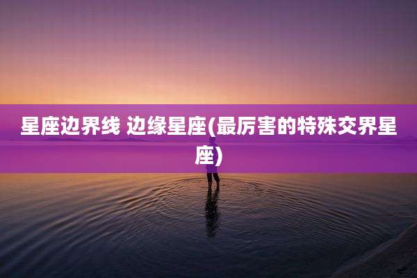 星座边界线 边缘星座(最厉害的特殊交界星座)