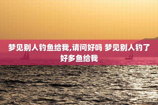 梦见别人钓鱼给我,请问好吗 梦见别人钓了好多鱼给我