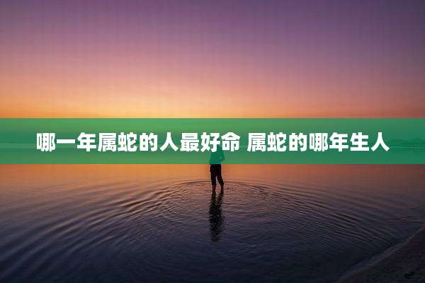 哪一年属蛇的人最好命 属蛇的哪年生人