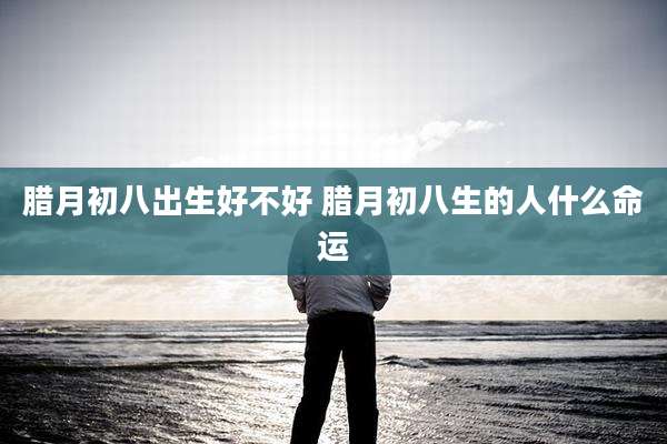 腊月初八出生好不好 腊月初八生的人什么命运