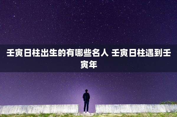 壬寅日柱出生的有哪些名人 壬寅日柱遇到壬寅年