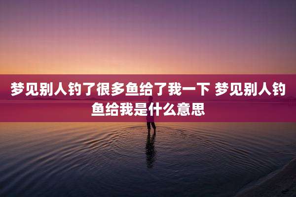梦见别人钓了很多鱼给了我一下 梦见别人钓鱼给我是什么意思