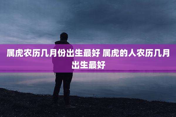 属虎农历几月份出生最好 属虎的人农历几月出生最好