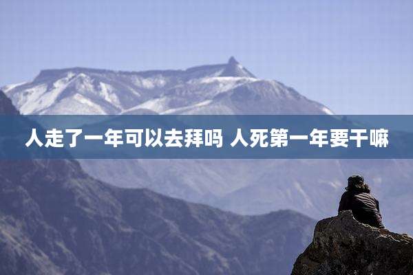 人走了一年可以去拜吗 人死第一年要干嘛