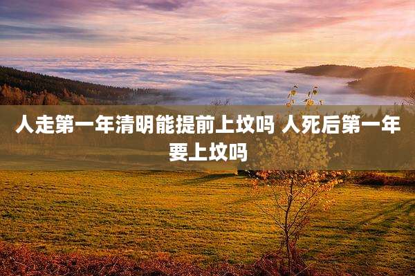 人走第一年清明能提前上坟吗 人死后第一年要上坟吗