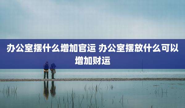 办公室摆什么增加官运 办公室摆放什么可以增加财运