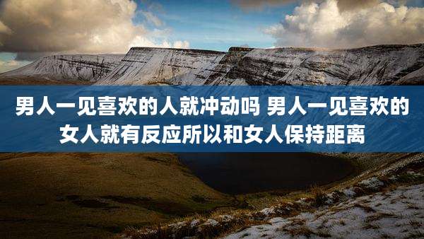男人一见喜欢的人就冲动吗 男人一见喜欢的女人就有反应所以和女人保持距离