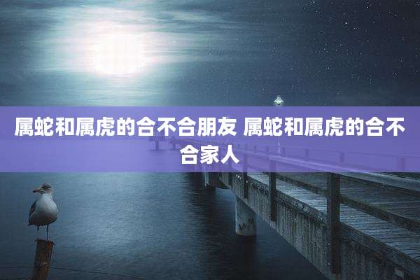属蛇和属虎的合不合朋友 属蛇和属虎的合不合家人