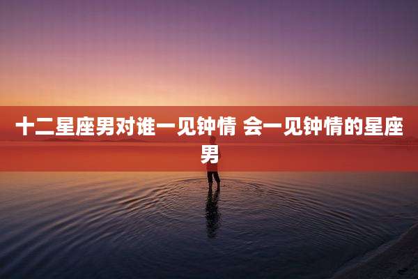 十二星座男对谁一见钟情 会一见钟情的星座男