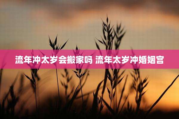 流年冲太岁会搬家吗 流年太岁冲婚姻宫