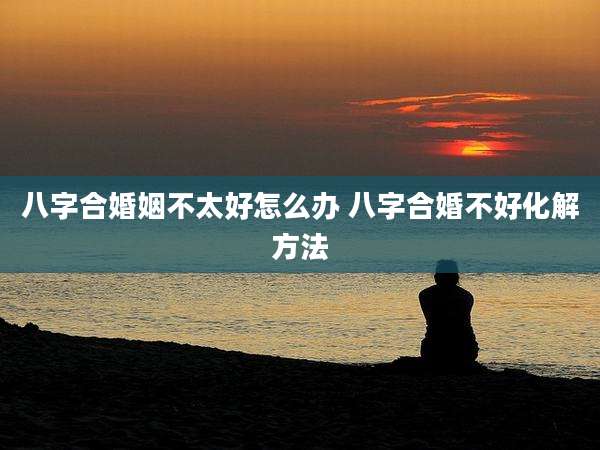 八字合婚姻不太好怎么办 八字合婚不好化解方法