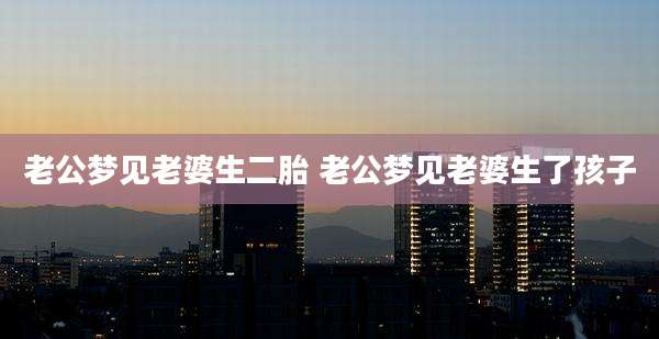 老公梦见老婆生二胎 老公梦见老婆生了孩子